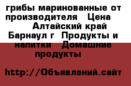 грибы маринованные от производителя › Цена ­ 150 - Алтайский край, Барнаул г. Продукты и напитки » Домашние продукты   